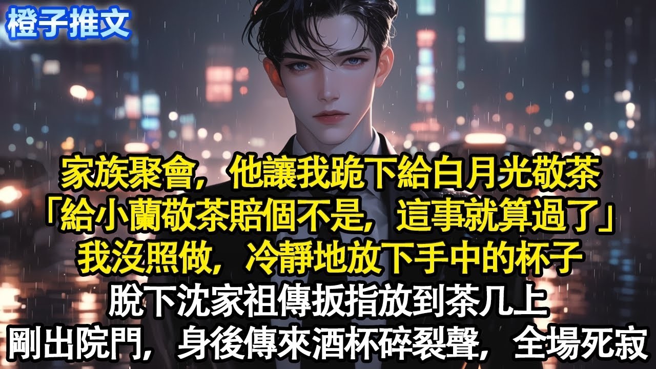 家族聚會，他讓我跪下給白月光敬茶「給小蘭敬茶賠個不是，這事就算了」我沒照做，冷靜地放下手中的杯子，脫下沈家祖傳扳指放到茶几上。剛走出院門，身後傳來酒杯碎裂聲，全場死寂#追妻火葬場 #情感 #一