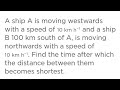 A ship A is moving westwards with a speed of 10 km h−1 and a ship B 100km south of A,is moving north