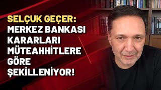 Selçuk Geçer Merkez Bankası Kararları Müteahhitlere Göre Şekilleniyor