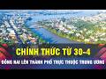 🔔Chính thức: Đồng Nai lên Thành phố trực thuộc Trung ương từ ngày 30/4