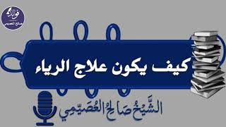 كيف يكون علاج الرياء - الشيخ صالح العصيمي