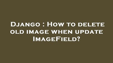 Django : How to delete old image when update ImageField?