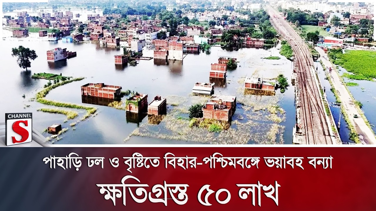 পাহাড়ি ঢল ও বৃষ্টিতে বিহার-পশ্চিমবঙ্গে ভয়াবহ বন্যা; ক্ষতিগ্রস্ত ৫০ লাখ | Channel S News