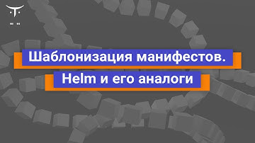 Шаблонизация манифестов. Helm и его аналоги // «Инфраструктурная платформа на основе Kubernetes»