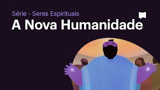 A Nova Humanidade - Série Seres Espirituais (Episódio 7)