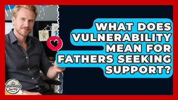 What Does Vulnerability Mean For Fathers Seeking Support? - Fatherhood Journey Network