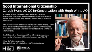 Good International Citizenship: Gareth Evans AC QC In-Conversation with Hugh White AO
Presented by The Bob Hawke Prime Ministerial Centre
Why should Australia care about poverty, human rights atrocities, environmental catastrophes, weapons proliferation or any other problems afflicting faraway countries, when they don’t have any direct or immediate impact on us? Former foreign minister, Professor the Hon Gareth Evans AC QC FASSA FAIIA, Gareth Evans has the answer.
In his new book, Good International Citizenship: The Case For Decency, Gareth Evans argues that to be, and be seen to be, a good international citizen is both a moral imperative and a matter of hard-headed national interest. He examines the four key benchmarks in assessing a country’s record as a good international citizen: its foreign aid generosity; its response to human rights violations; its reaction to conflict, mass atrocities, and the refugee flows in their aftermath; and its contribution to addressing the global existential threats posed by climate change, pandemics and nuclear war. Measured against them, Australia’s overall record has been patchy at best, lamentable at worst, and is presently embarrassingly poor.
Evans suggests that the public need to persuade our political leaders, on both moral and national interest grounds, to change their ways, and to vote them out if they don’t.
Gareth Evans’s book will be the starting point for a wide-ranging discussion on current foreign policy issues with Emeritus Professor Hugh White AO.
www.hawkecentre.unisa.edu.au Good International Citizenship: Gareth Evans AC QC In-Conversation with Hugh White AO