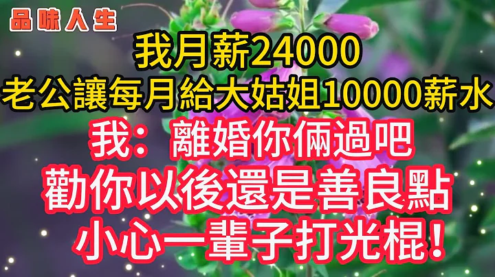 我月薪24000，老公让每月给大姑姐10000薪水，我：离婚你俩过吧，劝你以后善良🌹 #情感#故事#美丽人生#幸福生活#人生感悟#老年生活#为人处世#生活经验#情感故事#深夜读书#退休生活#晚年#健康 - 天天要闻
