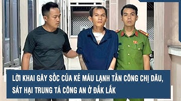 Lời khai gây sốc của kẻ máu lạnh tấn công chị dâu, sát hại Trung tá công an ở Đắk Lắk