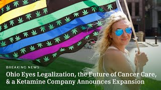 Ohio Eyes Legalization, the Future of Cancer Care, & a Ketamine Company Announces Expansion