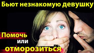 Бьют незнакомую девушку Помочь или ОТМОРОЗИТЬСЯ ?