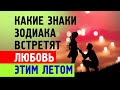 Какие ЗНАКИ ЗОДИАКА встретят ЛЮБОВЬ этим летом