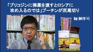 「プリコジンに弾薬を渡すとロシアに攻め入るのでは」プーチンが尻尾切り　by 榊淳司