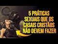 5 Práticas SE-XUAIS que os CASAIS CRISTÃOS não devem FAZER - O último é ABOMINÁVEL!