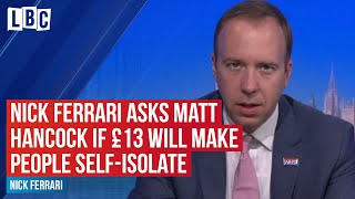 Nick Ferrari asks Matt Hancock "Will £13 a day really make people stay at home?" | LBC