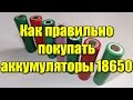 Как правильно покупать аккумуляторы 18650!!!