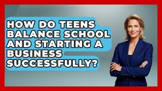 How Do Teens Balance School and Starting a Business Successfully? | The Teen Economist News