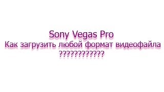 Как в Sony Vegas Pro загрузить avi, mpg4 и другой любой видео формата???