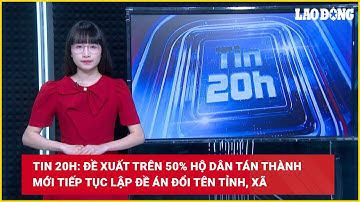 Tin 20h: Đề xuất trên 50% hộ dân tán thành mới tiếp tục lập đề án đổi tên tỉnh, xã | Báo Lao Động