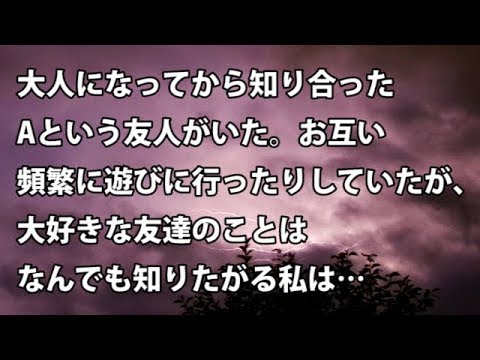 【修羅場　衝撃】大人になってから知り合ったAという友人がいた。お互い頻繁に遊びに行ったりしていたが、大好きな友達のことはなんでも知りたがる私は…  【修羅場・衝撃体験をお送りします】