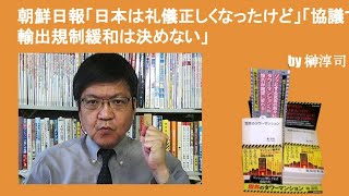 朝鮮日報「日本は礼儀正しくなったけど」、「協議で輸出規制緩和は決めない」　by榊淳司