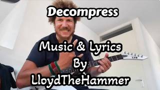 Decompress (Original Song) By LloydTheHammer
Music & Lyrics by LloydTheHammer
Verse 1
Sometimes I feel like I will crash by staying on
I wish that I could turn me off
But there is one place that I go to to feel safe
Inside my dreams, I can escape
Pre Chorus
Closing my eyes
I am at peace tonight
Just for a sec
Forget the rest
We have to
Chorus
Decompress
When lifes a mess
Start out fresh
Eternal test
Take a rest
Reduce the stress
Heaviness
Off your chest
At last
Verse 2
Youll hear the call to rejuvenate your bodys strength
It says, all the way, hundred percent
Answer or ignore, its up to you, set your own line
Taking breaks, its all part of design
Pre Chorus
Falling asleep
and let myself go deep
My batteries
deplete unless
Take time to
Chorus
Decompress
When lifes a mess
Start out fresh
Eternal test
Take a rest
Reduce the stress
Heaviness
Off your chest
At last
Im back
Chorus
Decompress
When lifes a mess
Start out fresh
Eternal test
Take a rest
Reduce the stress
Heaviness
Off your chest
Verse 3
Its easy to forget to take care of yourself
Learning a brand new attitude
But when you manage, you will be close to your best
When youre fatigued, simply confess, reset
Value solitude
Chorus
Decompress
When lifes a mess
Start out fresh
Eternal test
Take a rest
Reduce the stress
Heaviness
Off your chest
Decompress
When lifes a mess
Start out fresh
Eternal test
Take a rest
Reduce the stress
Heaviness
Off your chest
At last Decompress (Original Song) By LloydTheHammer
