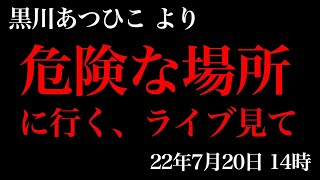 危険な場所に行く、ライブ見て　22年7月20日14時　黒川あつひこより