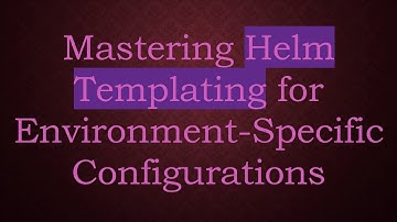 Mastering Helm Templating for Environment-Specific Configurations