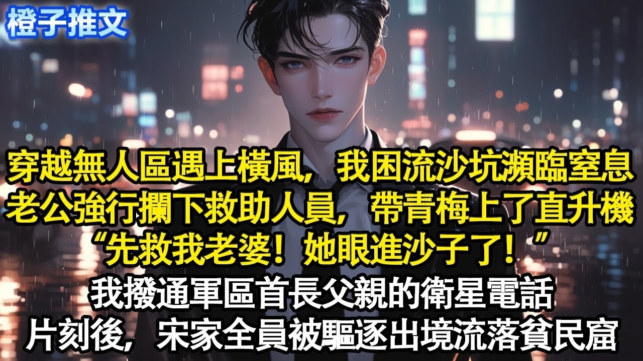 穿越無人區遇上橫風，我困流沙坑瀕臨窒息。老公強行攔下救助人員，帶著青梅上了直升機“先救我老婆！她眼進沙子了！”我撥通軍區首長父親的衛星電話。片刻後，宋家全員被驅逐出境流落貧民窟#追妻火葬場 #