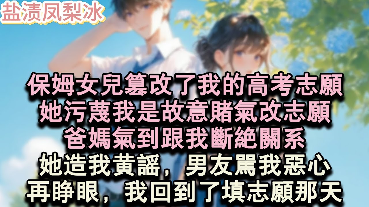 【甜寵完結】保姆女兒篡改了我的高考志願，她污蔑我是故意賭氣改志願，爸媽氣到跟我斷絕關係。她造我黃謠，男友罵我噁心。再睜眼，我回到了填志願那天。#言情 #小說 #愛情