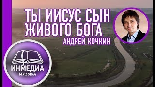 ТЫ ИИСУС СЫН ЖИВОГО БОГА Андрей Кочкин ХРИСТИАНСКАЯ ПЕСНЯ | Христианский Блог [ИНМЕДИА]