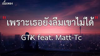 เพราะเธอยังลืมเขาไม่ได้ - GTK ft Matt Tc [ เนื้อเพลง ]