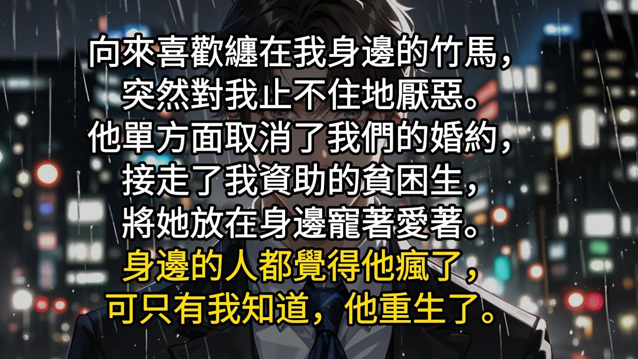 向來喜歡纏在我身邊的竹馬，突然對我止不住地厭惡。他單方面取消了我們的婚約，接走了我資助的貧困生，將她放在身邊寵著愛著。身邊的人都覺得他瘋了，可只有我知道，他重生了。