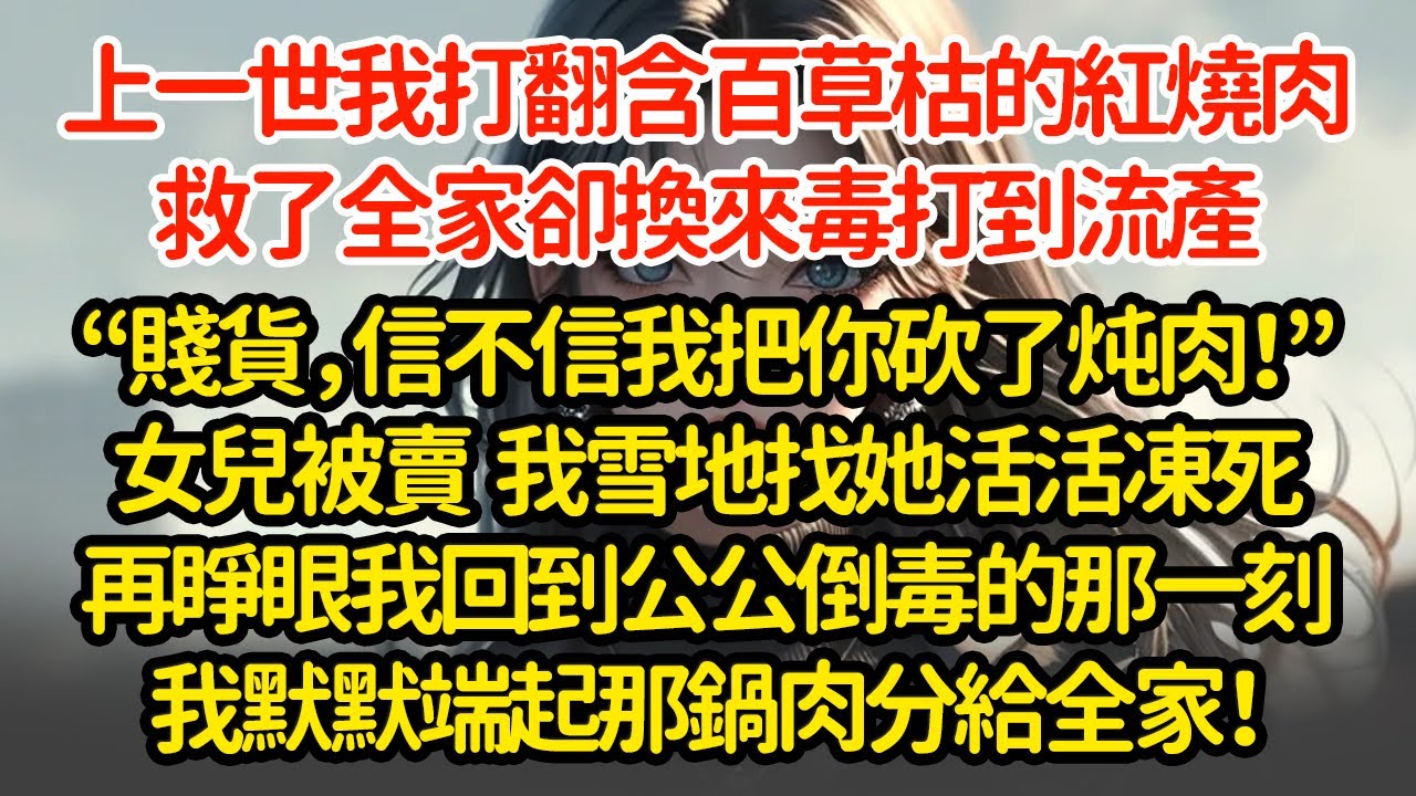 上一世我打翻含百草枯的紅燒肉，救了全家卻換來毒打到流產“贱货，信不信我把你砍了炖肉！”女兒被賣  我雪地找她活活凍死再睜眼我回到公公倒毒的那一刻我默默端起那鍋肉分給全家！