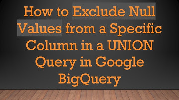 How to Exclude Null Values from a Specific Column in a UNION Query in Google BigQuery