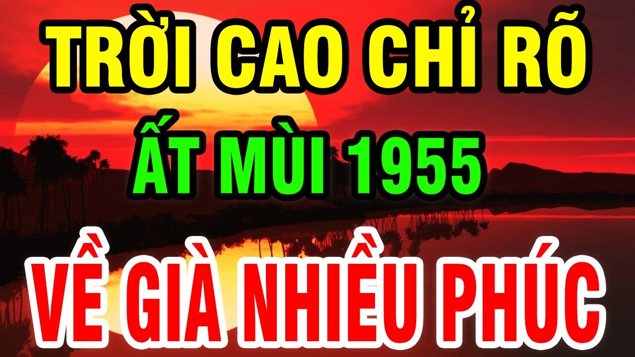 Trời Cao Chỉ Rõ, Tuổi Ất Mùi 1955 Là Người Có Phúc Có Phần, Hưởng Lộc Tổ Tiên Hậu Vận An Nhàn.