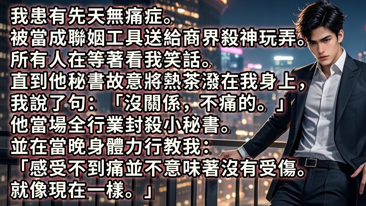 我患有先天無痛症。被當成聯姻工具送給商界殺神玩弄。他秘書故意將熱茶潑在我身上，我說了句：「沒關係，不痛的」他當場全行業封殺小秘書。並在當晚身體力行教我：「感受不到痛並不意味著沒有受傷。就像現在一樣。」