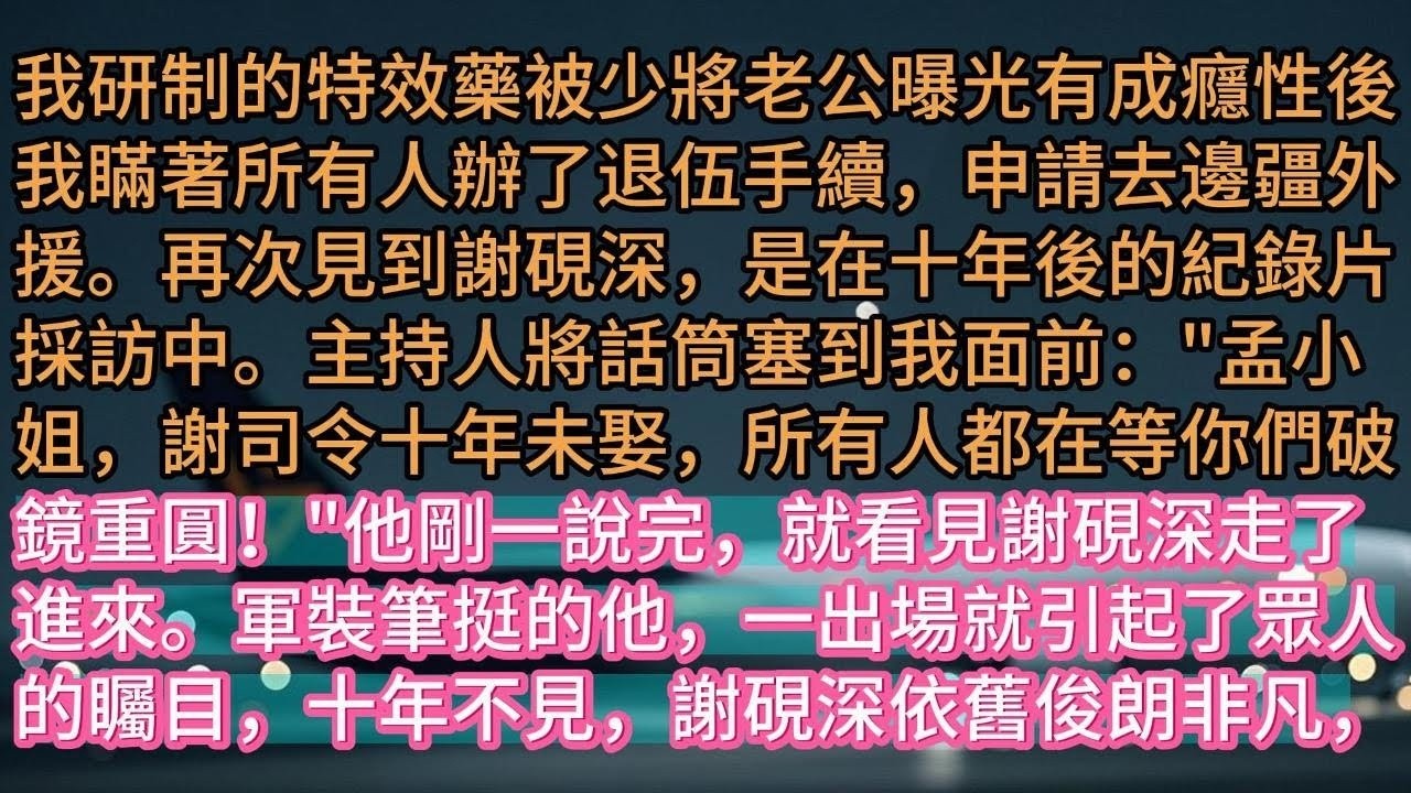 【完结】我研制的特效藥被少將老公曝光有成癮性後我瞞著所有人辦了退伍手續，申請去邊疆外援。再次見到謝硯深，是在十年後的紀錄片採訪中。主持人將話筒塞到我面前：'孟小姐，謝司令十年未娶，所有人都在等