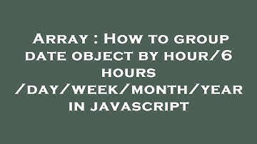 Array : How to group date object by hour/6 hours /day/week/month/year in javascript