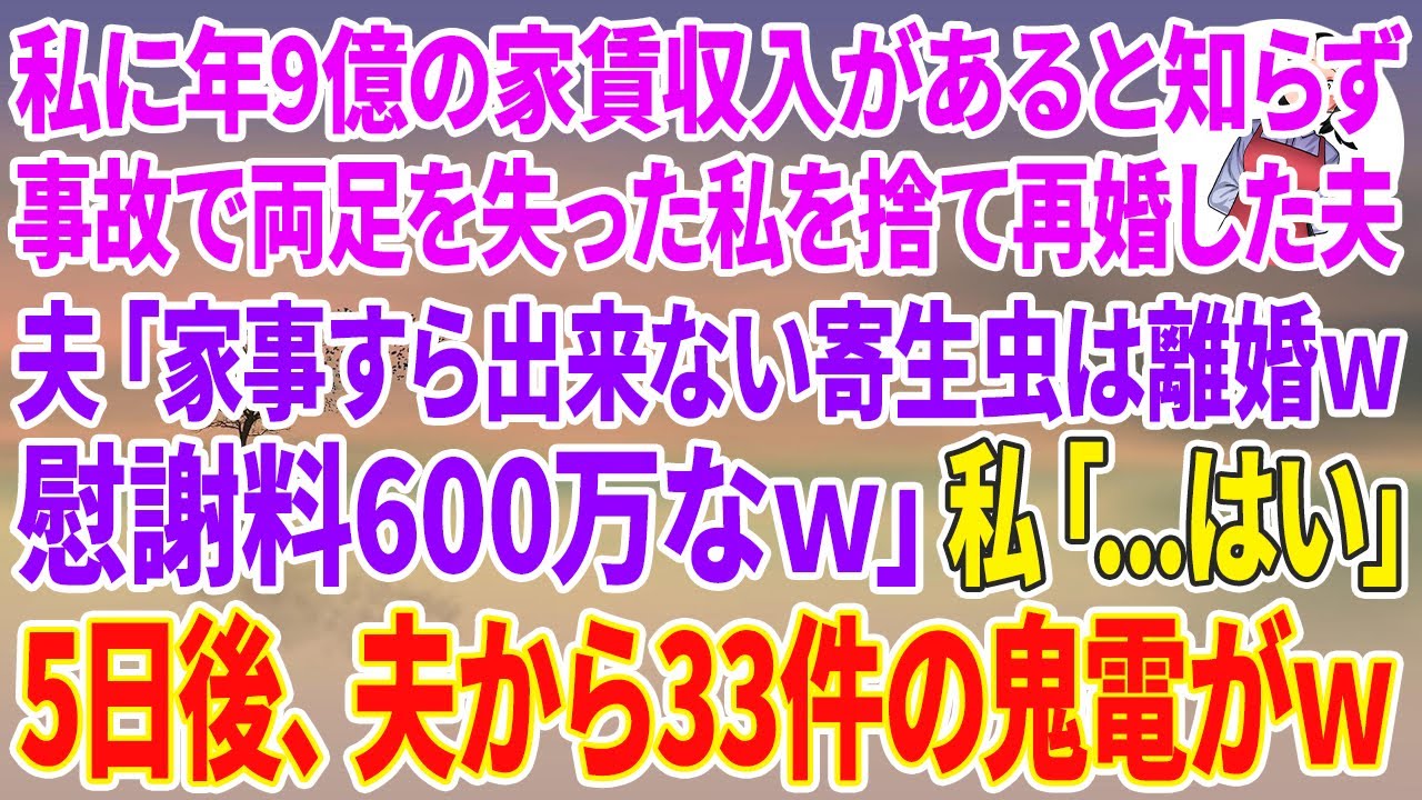 【スカッとする話】私に年間9億の家賃収入があると知らずの事故で両足を失った私を捨て愛人と再婚した夫「家事すら出来ない寄生虫とは離婚w慰謝料も600万請求だw」私「..はい」5日後、夫から鬼電がw