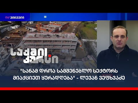 \"სანამ დროა სამშენებლო სექტორს მიაქციეთ ყურადღება\" - ლევან ვეფხვაძე საქმის კურსში