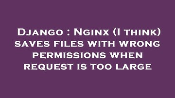 Django : Nginx (I think) saves files with wrong permissions when request is too large