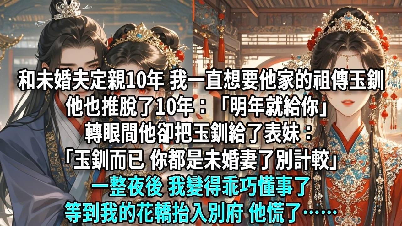和未婚夫定親10年，我一直想要他家的祖傳玉釧，他也推脫了10年：「明年就給你」轉眼間他卻把玉釧給了表妹：「玉釧而已，你都是未婚妻了別計較」，一整夜後，我變得乖巧懂事了，等到我的花轎抬入別府，他慌了……