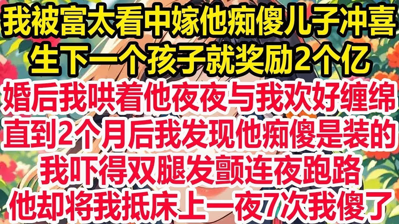 我被富太看中嫁他痴傻儿子冲喜，生下一个孩子就奖励2个亿！婚后我哄着他夜夜与我欢好缠绵，直到2个月后我发现他痴傻是装的！我吓得双腿发颤连夜跑路！他却将我抵床上一夜7次我傻了！