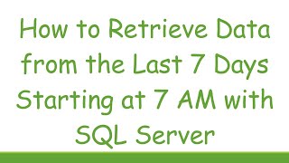 How to Retrieve Data from the Last 7 Days Starting at 7 AM with SQL Server Details