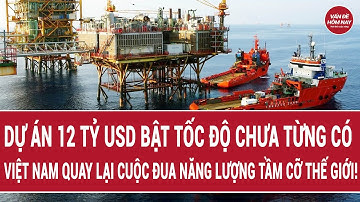 Dự án 12 tỷ USD bật tốc độ chưa từng có: Việt Nam quay lại cuộc đua năng lượng tầm cỡ thế giới!