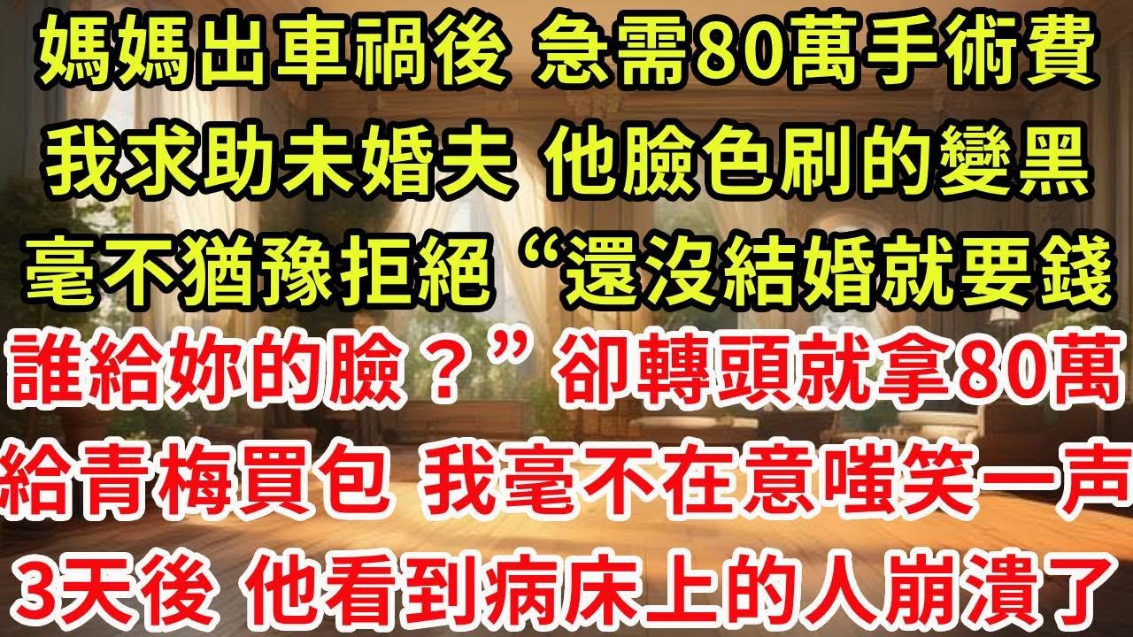 媽媽出車禍後，急需80萬手術費，我求助未婚夫 他臉色刷的變黑，毫不猶豫拒絕“還沒結婚就管我要錢誰給妳的臉？” 卻轉頭就拿80萬，給小青梅買了包 我毫不在意 嗤笑一声，3天後 他看到病床上的人崩潰了