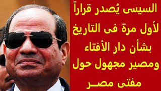 السيسي يصدر قرارا لأول مرة بشأن دار الإفتاء ومصير مجهول حول منصب مفتي مصر