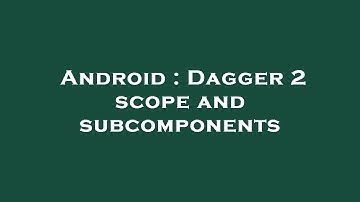 Android : Dagger 2 scope and subcomponents