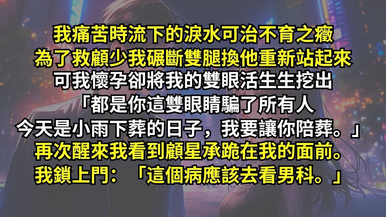我流下的淚水可治不育之癥，為了救顧少我碾斷雙腿換他重新站起來，可我懷孕他卻將我的雙眼挖出：「都是這雙眼睛騙了所有人，今天是小雨下葬的日子，我要你陪葬。」再醒來看到跪着的他我鎖門：「這病應該去看男